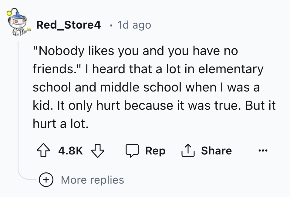 number - Red_Store4 1d ago "Nobody you and you have no friends." I heard that a lot in elementary school and middle school when I was a kid. It only hurt because it was true. But it hurt a lot. Rep More replies